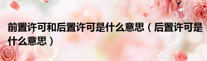 前置许可和后置许可是什么意思（后置许可是什么意思）
