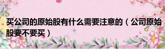 买公司的原始股有什么需要注意的（公司原始股要不要买）