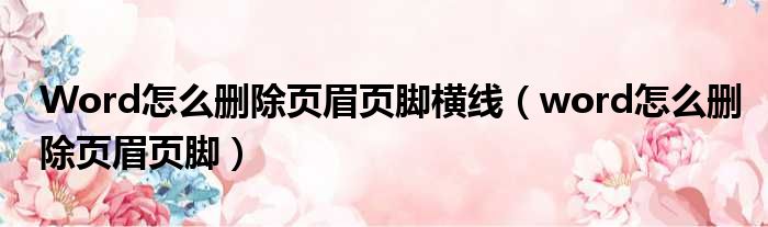 Word怎么删除页眉页脚横线（word怎么删除页眉页脚）
