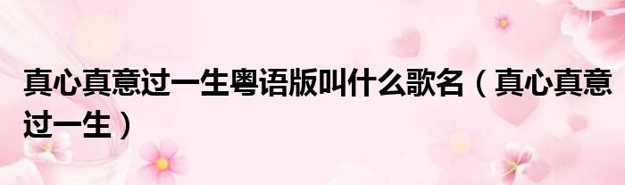 真心真意过一生粤语版叫什么歌名（真心真意过一生）