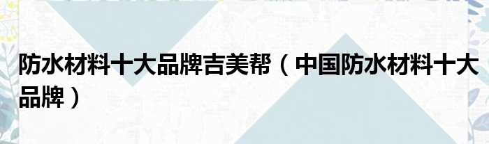 防水材料十大品牌吉美帮（中国防水材料十大品牌）