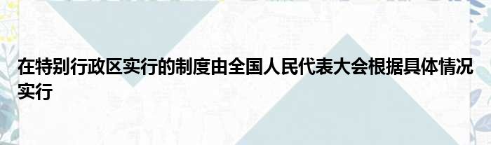 在特别行政区实行的制度由全国人民代表大会根据具体情况实行