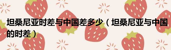 坦桑尼亚时差与中国差多少（坦桑尼亚与中国的时差）