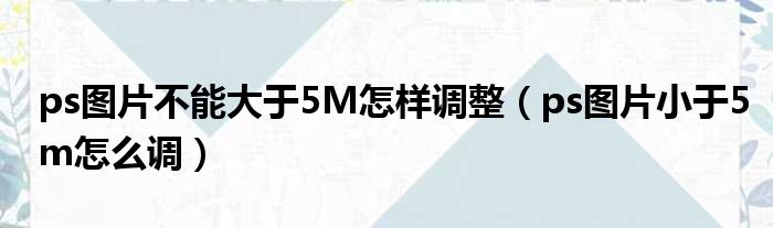 ps图片不能大于5M怎样调整（ps图片小于5m怎么调）