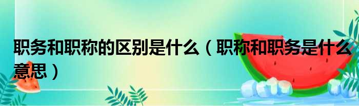 职务和职称的区别是什么（职称和职务是什么意思）