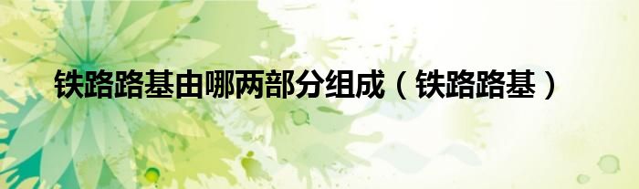铁路路基由哪两部分组成（铁路路基）