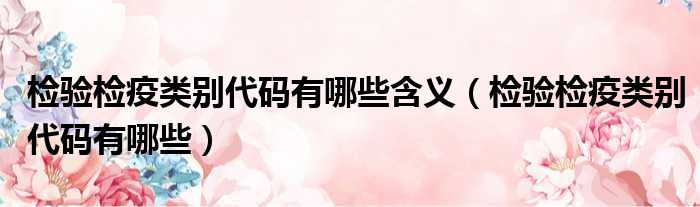 检验检疫类别代码有哪些含义（检验检疫类别代码有哪些）