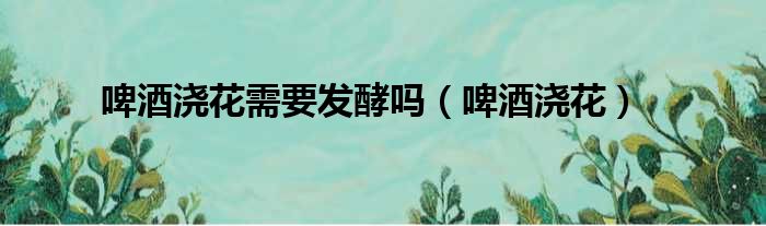 啤酒浇花需要发酵吗（啤酒浇花）