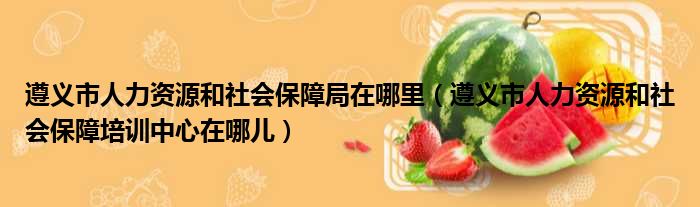遵义市人力资源和社会保障局在哪里（遵义市人力资源和社会保障培训中心在哪儿）