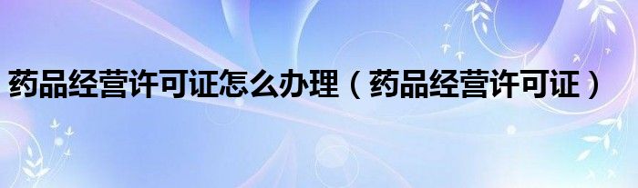 药品经营许可证怎么办理（药品经营许可证）