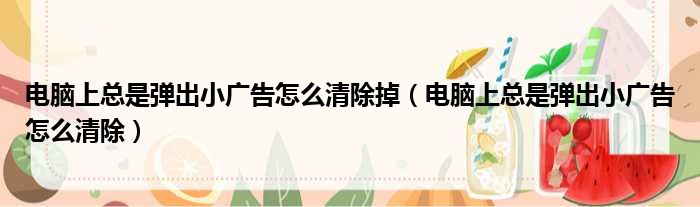 电脑上总是弹出小广告怎么清除掉（电脑上总是弹出小广告怎么清除）