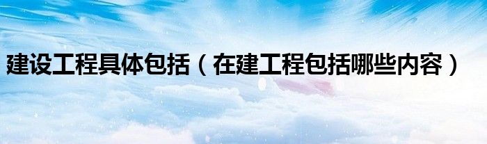 建设工程具体包括（在建工程包括哪些内容）