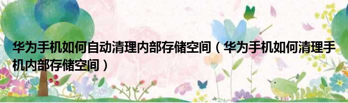华为手机如何自动清理内部存储空间（华为手机如何清理手机内部存储空间）