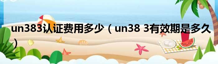 un383认证费用多少（un38 3有效期是多久）