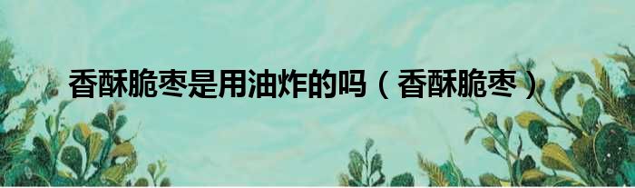 香酥脆枣是用油炸的吗（香酥脆枣）