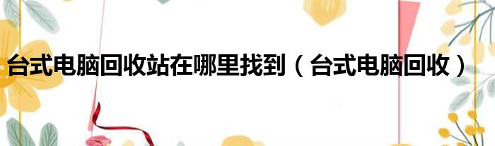 台式电脑回收站在哪里找到（台式电脑回收）