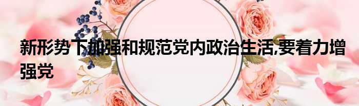 新形势下加强和规范党内政治生活,要着力增强党
