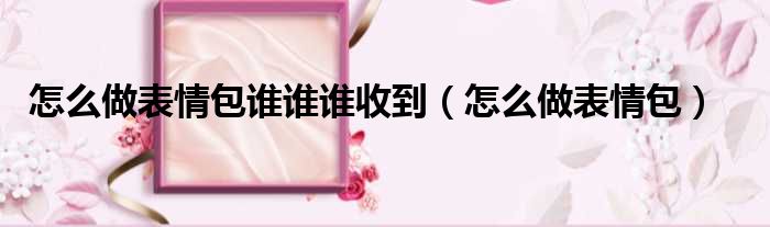 怎么做表情包谁谁谁收到（怎么做表情包）