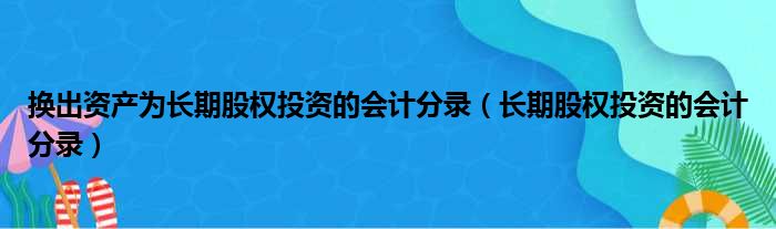 换出资产为长期股权投资的会计分录（长期股权投资的会计分录）