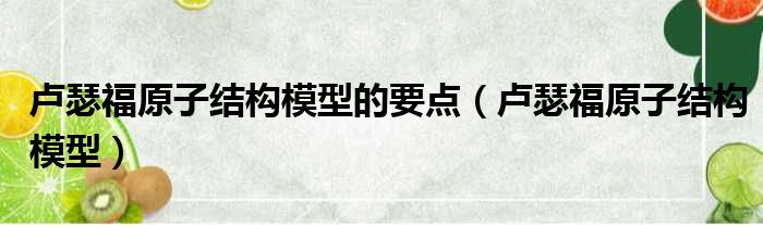 卢瑟福原子结构模型的要点（卢瑟福原子结构模型）