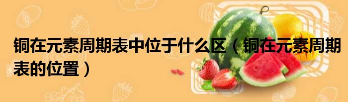 铜在元素周期表中位于什么区（铜在元素周期表的位置）