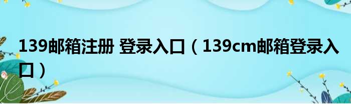 139邮箱注册 登录入口（139cm邮箱登录入口）