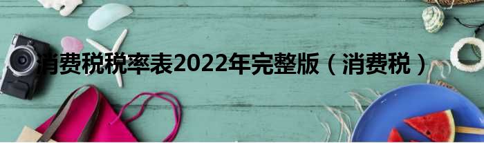 消费税税率表2022年完整版（消费税）