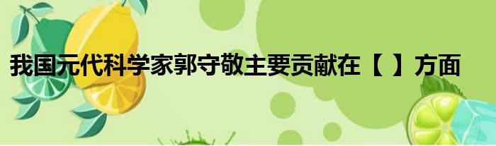 我国元代科学家郭守敬主要贡献在【 】方面