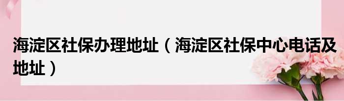 海淀区社保办理地址（海淀区社保中心电话及地址）