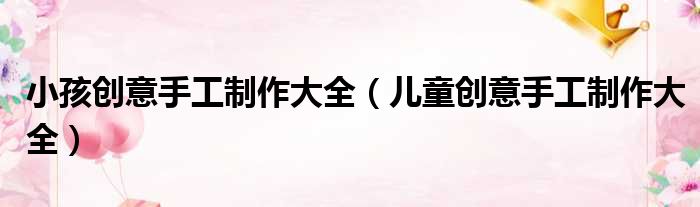 小孩创意手工制作大全（儿童创意手工制作大全）