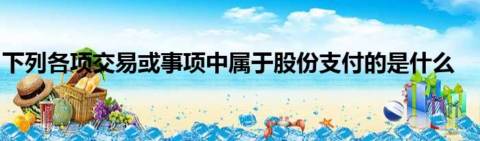 下列各项交易或事项中属于股份支付的是什么