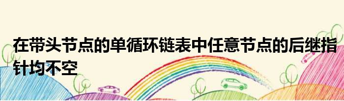 在带头节点的单循环链表中任意节点的后继指针均不空