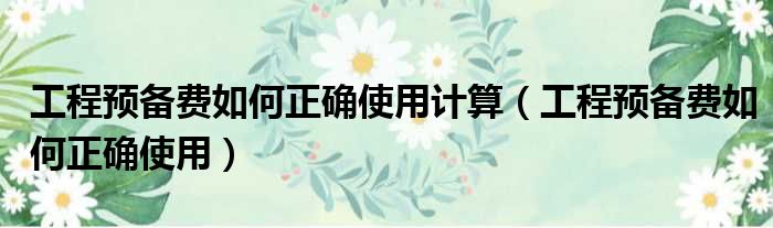 工程预备费如何正确使用计算（工程预备费如何正确使用）