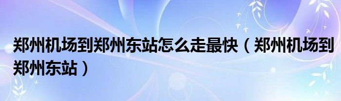 郑州机场到郑州东站怎么走最快（郑州机场到郑州东站）