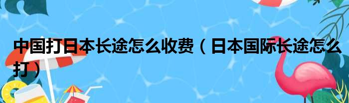 中国打日本长途怎么收费（日本国际长途怎么打）