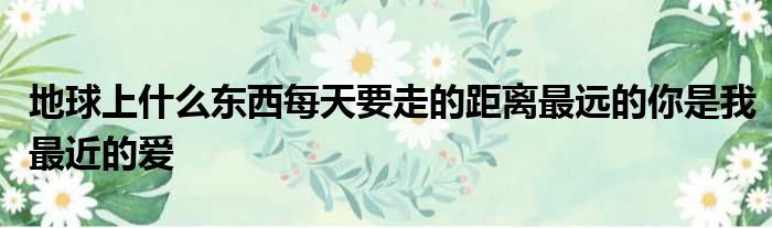 地球上什么东西每天要走的距离最远的你是我最近的爱