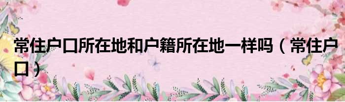常住户口所在地和户籍所在地一样吗（常住户口）