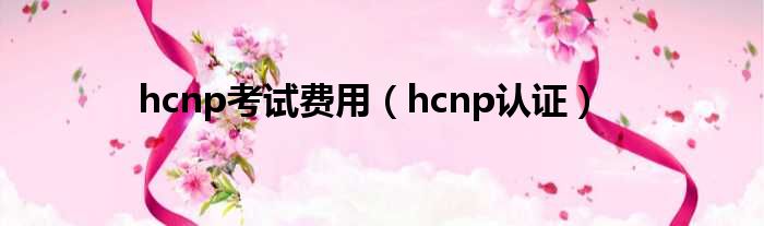 hcnp考试费用（hcnp认证）