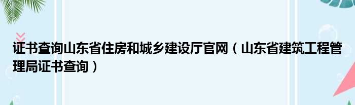证书查询山东省住房和城乡建设厅官网（山东省建筑工程管理局证书查询）