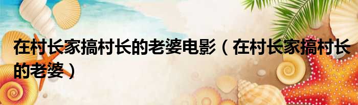 在村长家搞村长的老婆电影（在村长家搞村长的老婆）