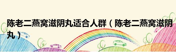 陈老二燕窝滋阴丸适合人群（陈老二燕窝滋阴丸）