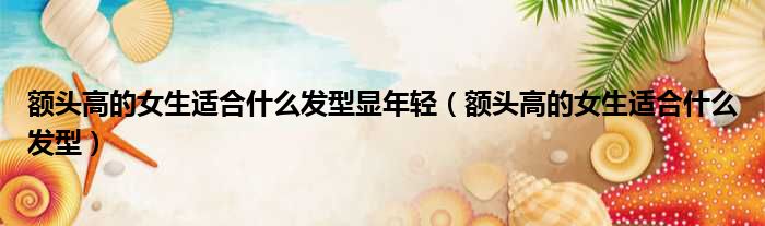 额头高的女生适合什么发型显年轻（额头高的女生适合什么发型）