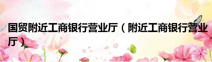 国贸附近工商银行营业厅（附近工商银行营业厅）