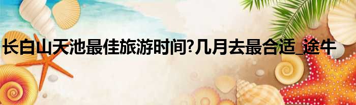 长白山天池最佳旅游时间?几月去最合适_途牛