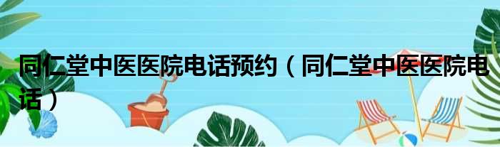同仁堂中医医院电话预约（同仁堂中医医院电话）