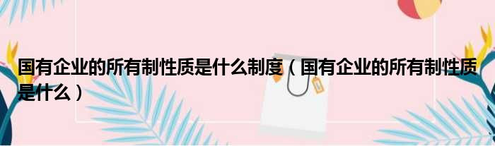 国有企业的所有制性质是什么制度（国有企业的所有制性质是什么）