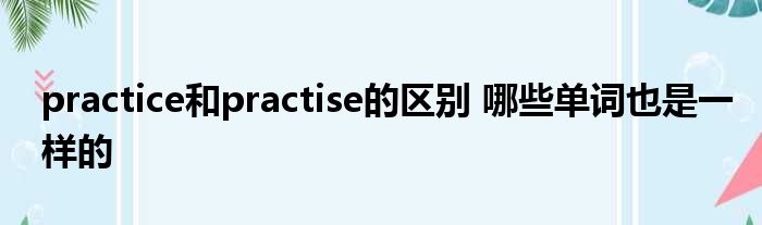 practice和practise的区别 哪些单词也是一样的