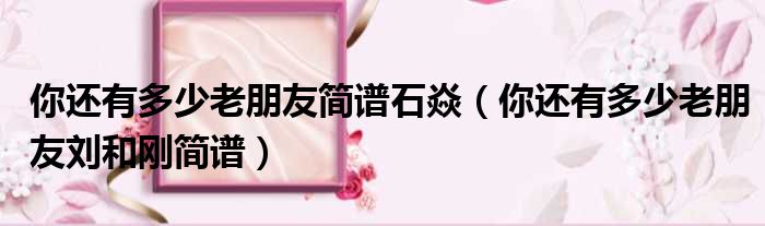 你还有多少老朋友简谱石焱（你还有多少老朋友刘和刚简谱）