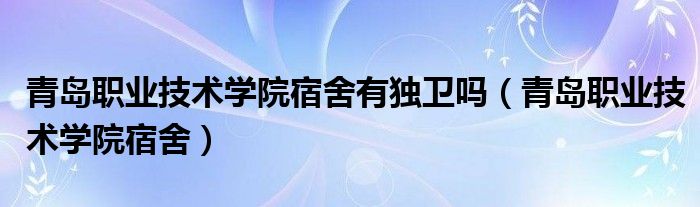 青岛职业技术学院宿舍有独卫吗（青岛职业技术学院宿舍）