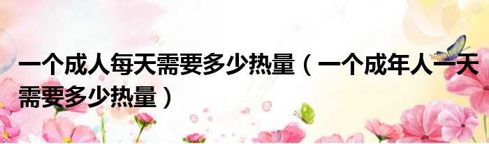 一个成人每天需要多少热量（一个成年人一天需要多少热量）